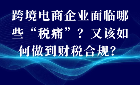 跨境电商企业面临哪些“税痛”?又该如何做到财税合规? 跨境电商企业面临哪些“税痛”?又该如何做到财税合规?