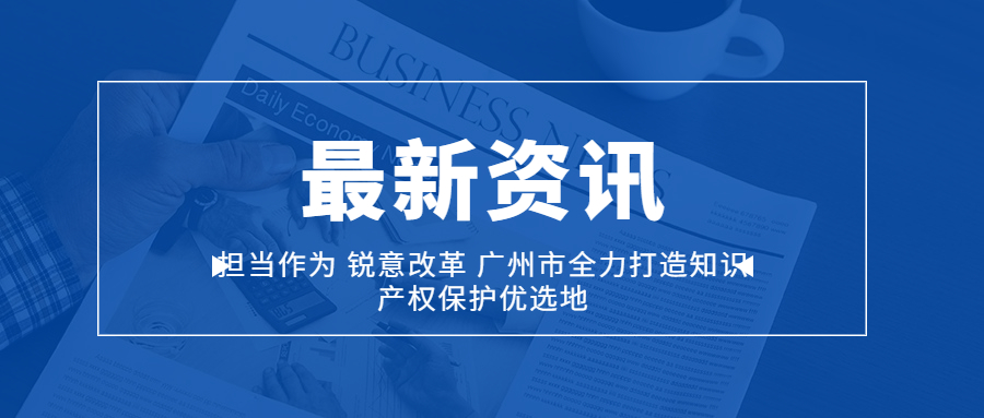 担当作为 锐意改革 广州市全力打造知识产权保护优选地