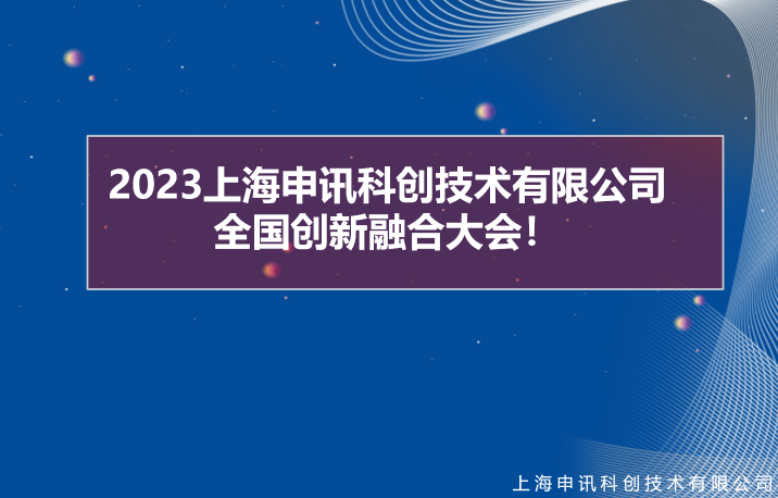 创新•融合 | 2023上海申讯科创技术有限公司全国创新融合大会圆满成功！